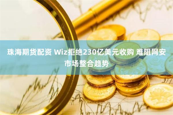 珠海期货配资 Wiz拒绝230亿美元收购 难阻网安市场整合趋势