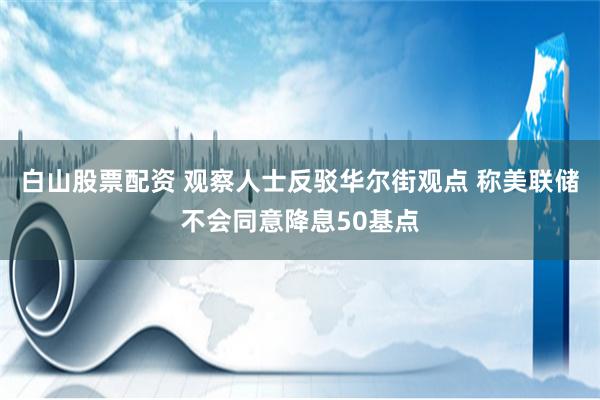 白山股票配资 观察人士反驳华尔街观点 称美联储不会同意降息50基点