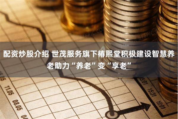 配资炒股介绍 世茂服务旗下椿熙堂积极建设智慧养老助力“养老”变“享老”