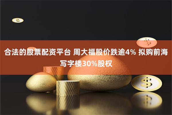 合法的股票配资平台 周大福股价跌逾4% 拟购前海写字楼30%股权