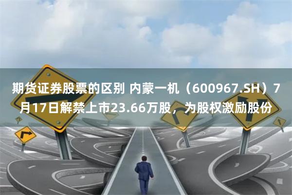 期货证券股票的区别 内蒙一机（600967.SH）7月17日解禁上市23.66万股，为股权激励股份