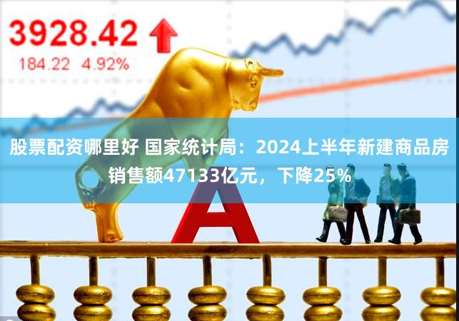 股票配资哪里好 国家统计局：2024上半年新建商品房销售额47133亿元，下降25%