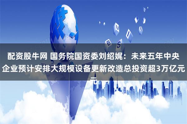 配资股牛网 国务院国资委刘绍娓：未来五年中央企业预计安排大规模设备更新改造总投资超3万亿元