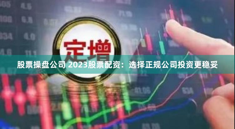 股票操盘公司 2023股票配资：选择正规公司投资更稳妥