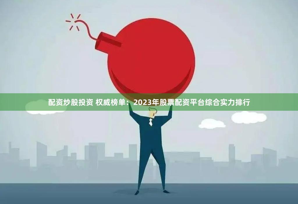 配资炒股投资 权威榜单：2023年股票配资平台综合实力排行