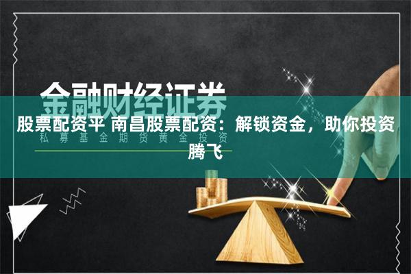 股票配资平 南昌股票配资：解锁资金，助你投资腾飞