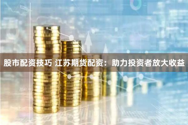 股市配资技巧 江苏期货配资：助力投资者放大收益