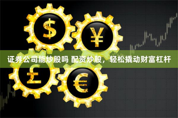证券公司能炒股吗 配资炒股，轻松撬动财富杠杆