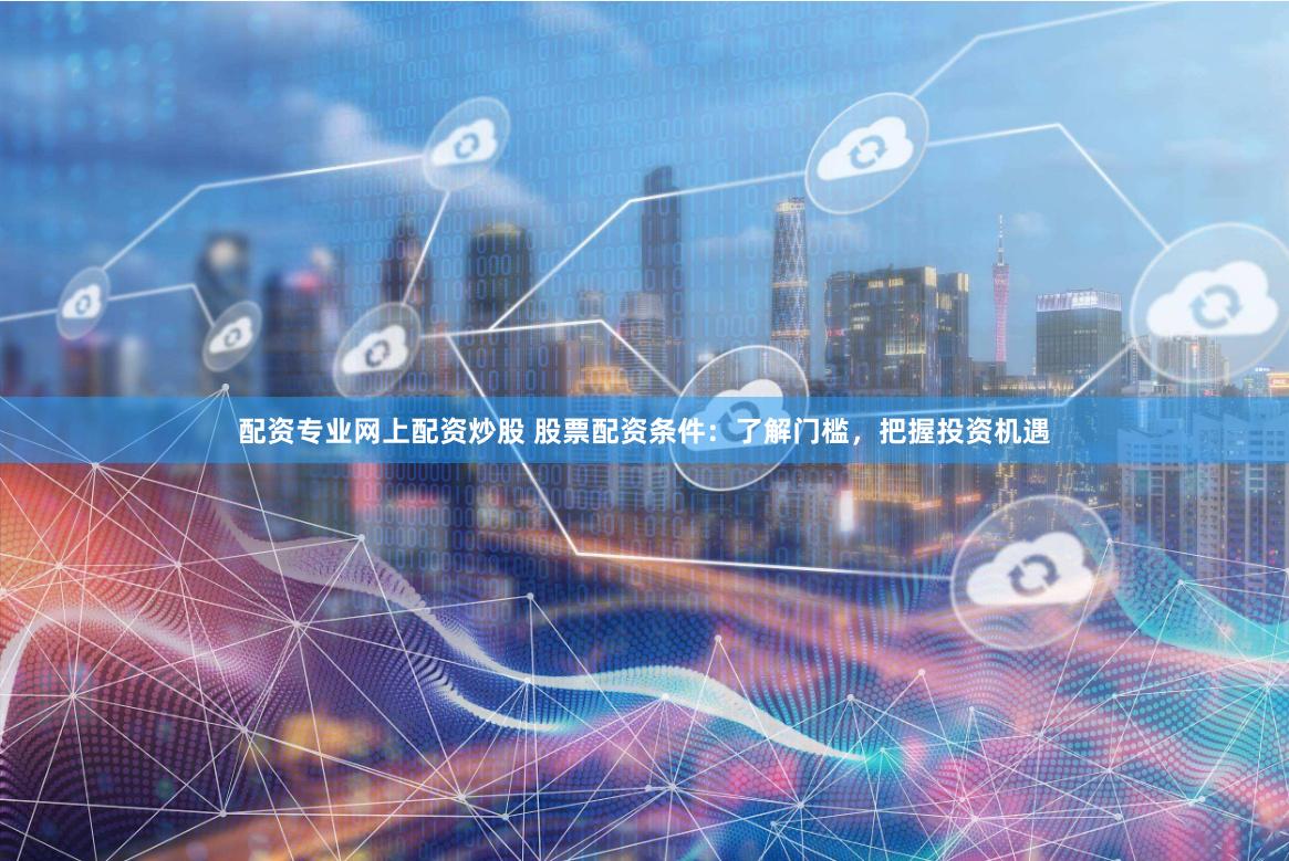 配资专业网上配资炒股 股票配资条件：了解门槛，把握投资机遇