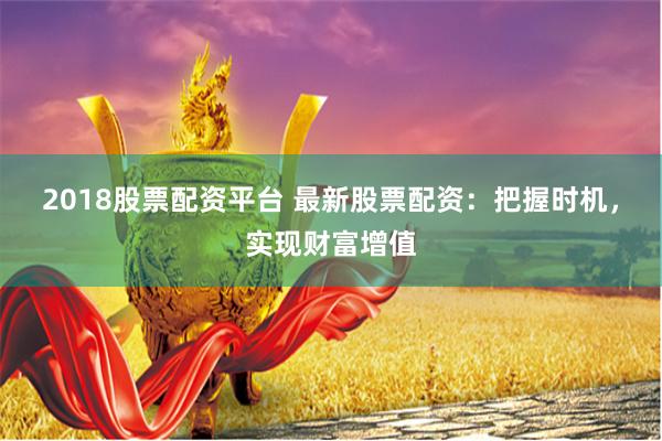 2018股票配资平台 最新股票配资：把握时机，实现财富增值