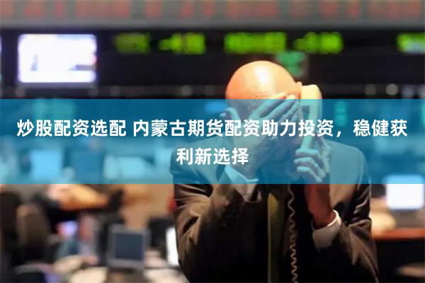 炒股配资选配 内蒙古期货配资助力投资，稳健获利新选择