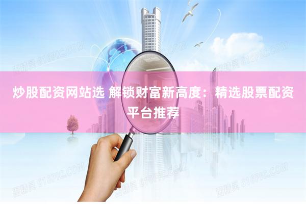 炒股配资网站选 解锁财富新高度：精选股票配资平台推荐