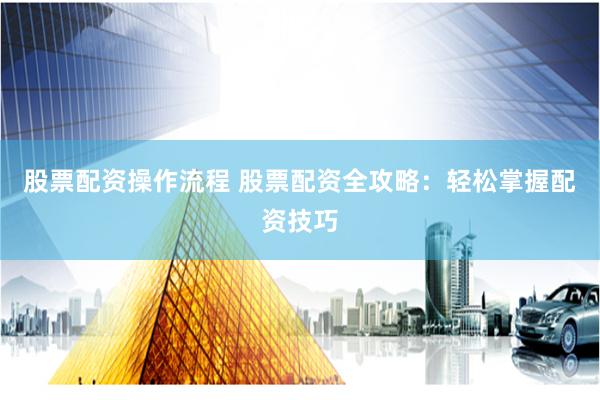股票配资操作流程 股票配资全攻略：轻松掌握配资技巧