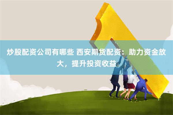 炒股配资公司有哪些 西安期货配资：助力资金放大，提升投资收益