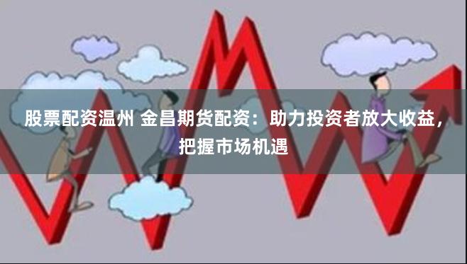 股票配资温州 金昌期货配资：助力投资者放大收益，把握市场机遇
