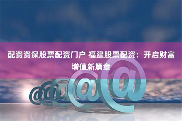 配资资深股票配资门户 福建股票配资：开启财富增值新篇章