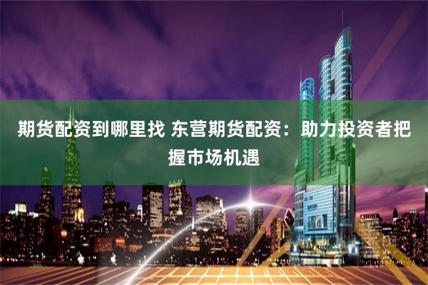 期货配资到哪里找 东营期货配资：助力投资者把握市场机遇