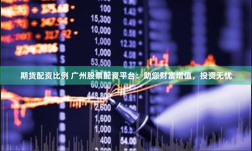期货配资比例 广州股票配资平台：助您财富增值，投资无忧