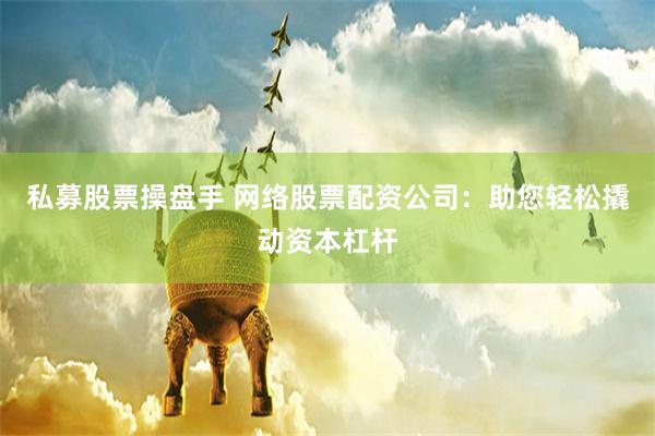 私募股票操盘手 网络股票配资公司：助您轻松撬动资本杠杆