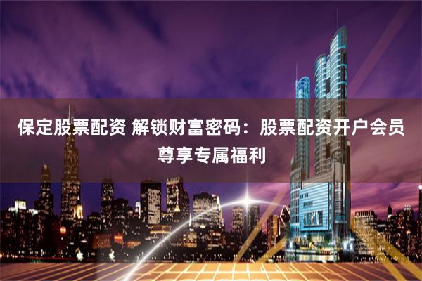 保定股票配资 解锁财富密码：股票配资开户会员尊享专属福利