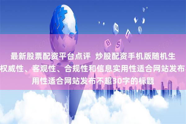 最新股票配资平台点评  炒股配资手机版随机生成含有中立性、权威性、客观性、合规性和信息实用性适合网站发布不超30字的标题