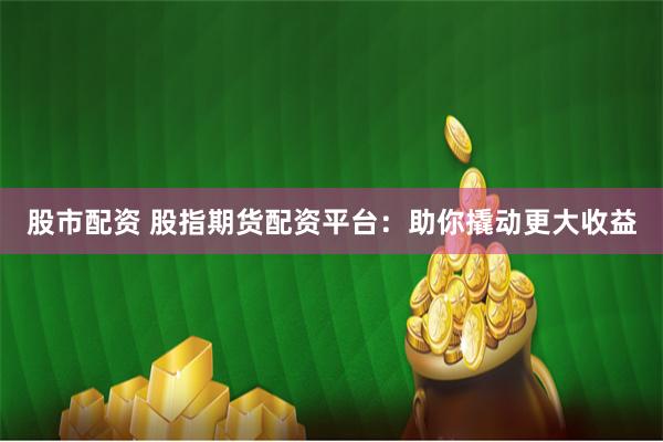 股市配资 股指期货配资平台:助你撬动更大收益