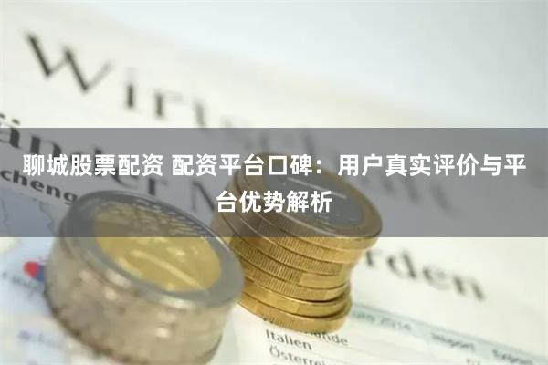 聊城股票配资 配资平台口碑:用户真实评价与平台优势解析
