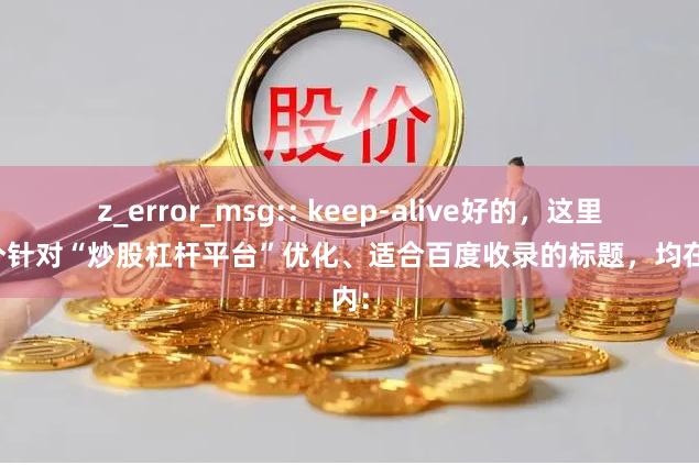 z_error_msg:: keep-alive好的,这里有几个针对“炒股杠杆平台”优化、适合百度收录的标题,均在以内: