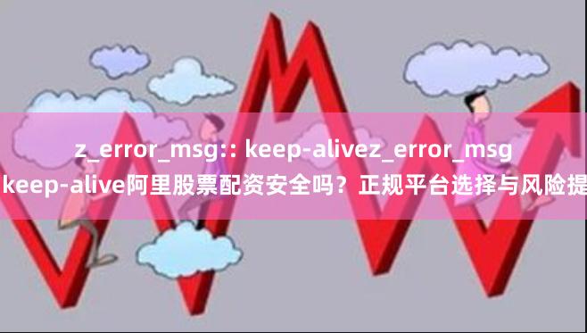 z_error_msg:: keep-alivez_error_msg:: keep-alive阿里股票配资安全吗？正规平台选择与风险提示