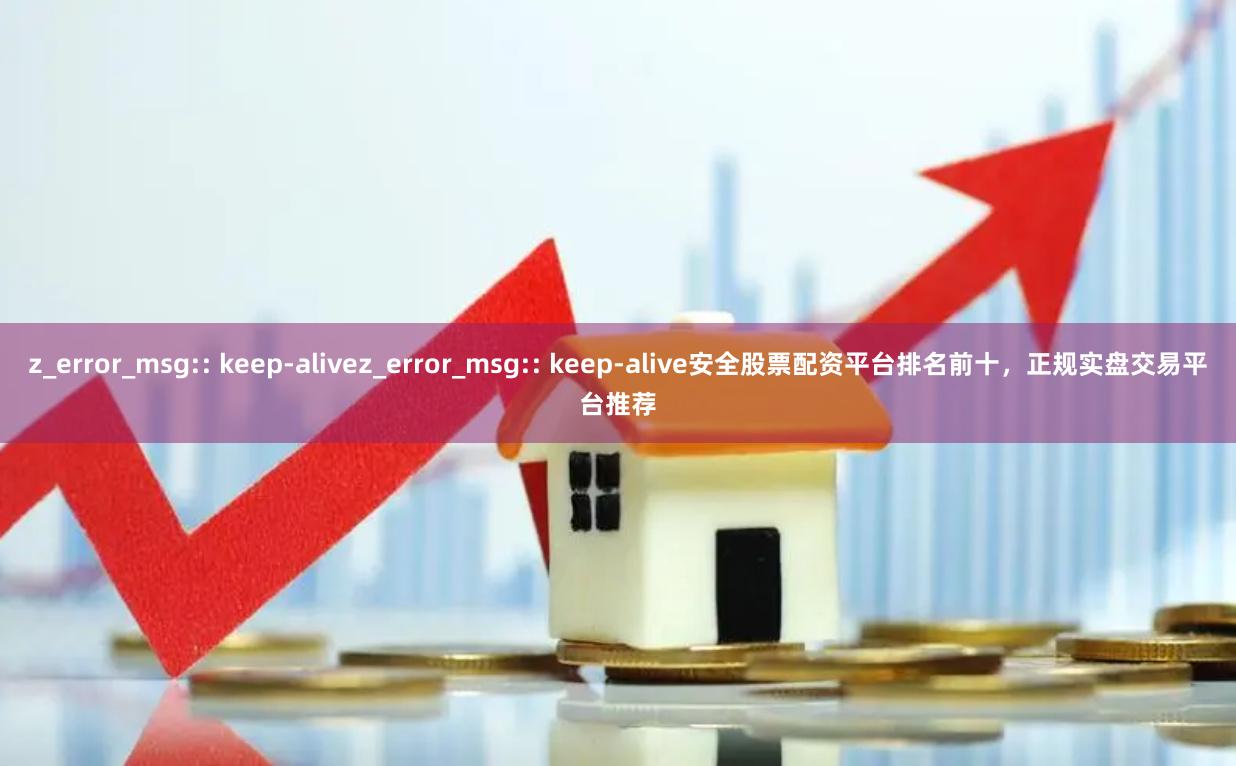 z_error_msg:: keep-alivez_error_msg:: keep-alive安全股票配资平台排名前十，正规实盘交易平台推荐