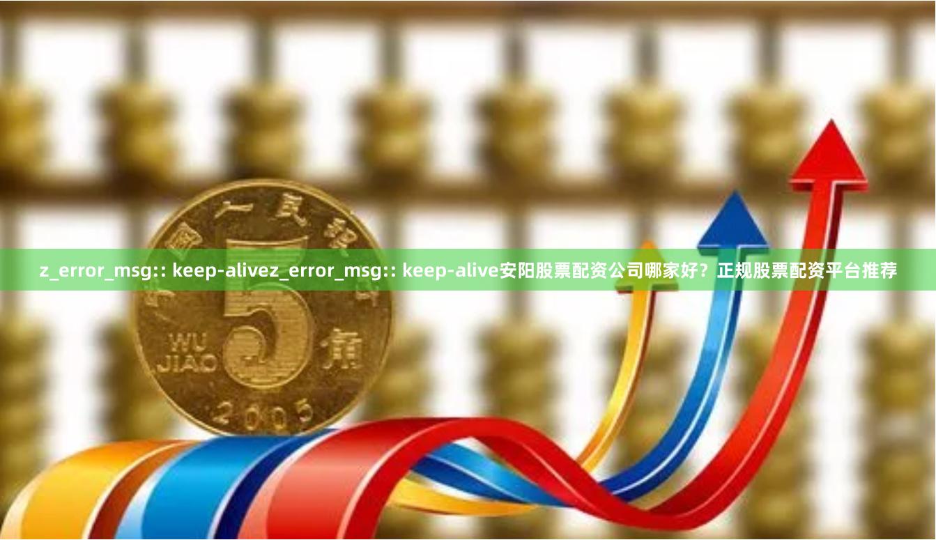 z_error_msg:: keep-alivez_error_msg:: keep-alive安阳股票配资公司哪家好？正规股票配资平台推荐