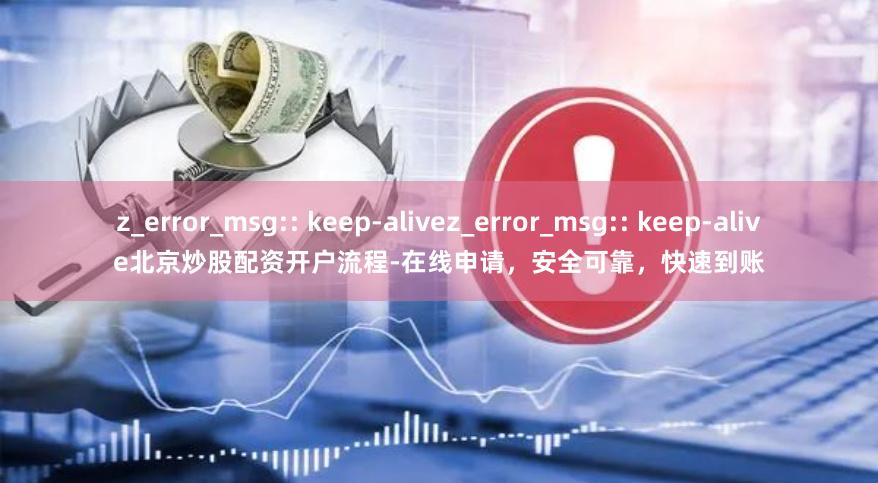 z_error_msg:: keep-alivez_error_msg:: keep-alive北京炒股配资开户流程-在线申请，安全可靠，快速到账