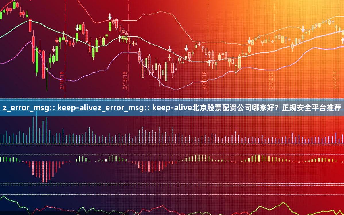 z_error_msg:: keep-alivez_error_msg:: keep-alive北京股票配资公司哪家好？正规安全平台推荐