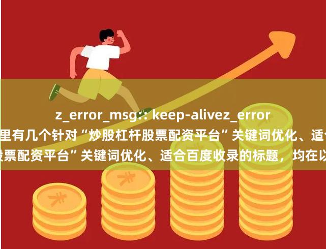 z_error_msg:: keep-alivez_error_msg:: keep-alive好的，这里有几个针对“炒股杠杆股票配资平台”关键词优化、适合百度收录的标题，均在以内：
